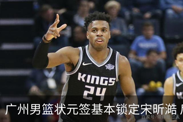 广州男篮状元签基本锁定宋昕澔 后者球风符合球队对此位置的预期