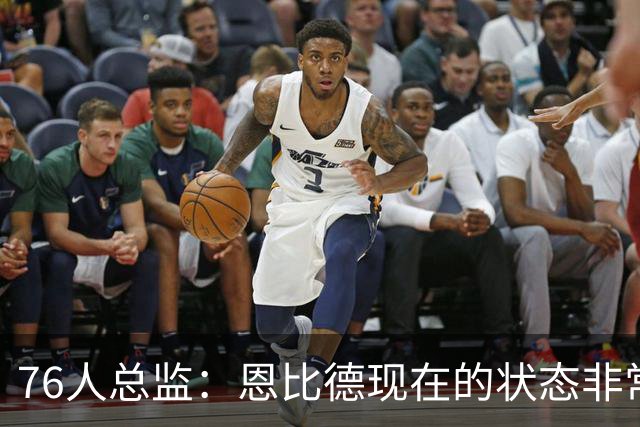 76人总监：恩比德现在的状态非常好，这是他几年来第一次如此艰苦