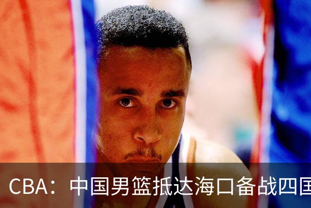 CBA：中国男篮抵达海口备战四国赛，广州男篮得到状元签交易内容曝光，王少杰回归广东困难变大，上海男篮续约洛夫顿受阻